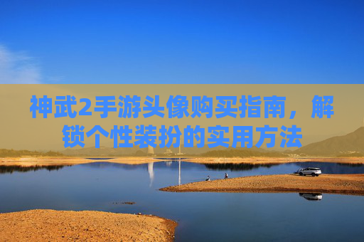 神武2手游头像购买指南，解锁个性装扮的实用方法