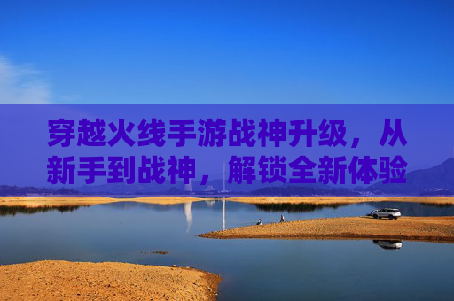 穿越火线手游战神升级,从新手到战神,解锁全新体验的进阶之路