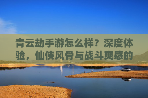 青云劫手游怎么样?深度体验,仙侠风骨与战斗爽感的完美融合