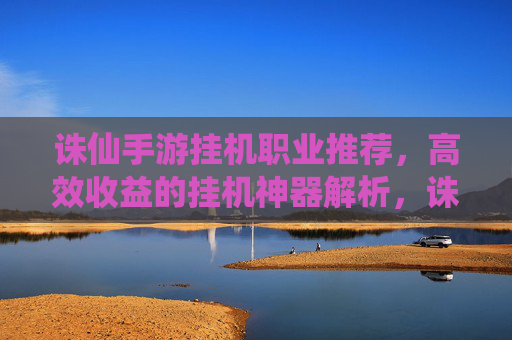 诛仙手游挂机职业推荐，高效收益的挂机神器解析，诛仙手游挂机职业推荐，高效收益的挂机神器解析