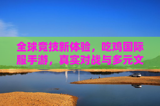 全球竞技新体验,吃鸡国际服手游,真实对战与多元文化交融的激情之旅,全球竞技新体验,吃鸡国际服手游,真实对战与多元文化交融的激情之旅