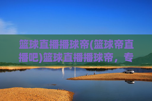篮球直播播球帝(篮球帝直播吧)篮球直播播球帝，专业篮球赛事直播平台，实时在线观看