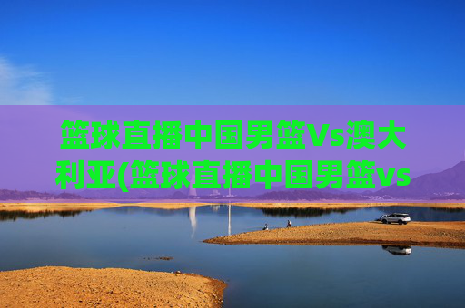 篮球直播中国男篮Vs澳大利亚(篮球直播中国男篮vs澳大利亚男篮)