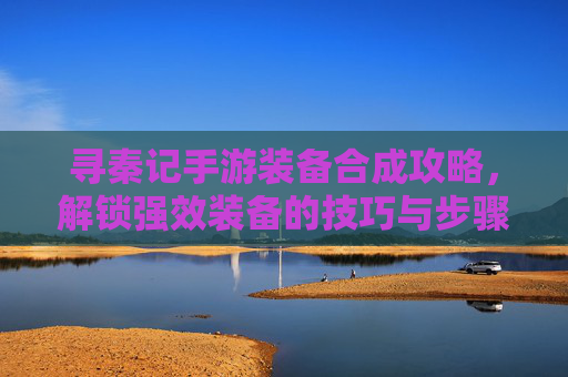 寻秦记手游装备合成攻略，解锁强效装备的技巧与步骤