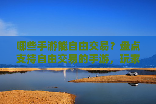 哪些手游能自由交易？盘点支持自由交易的手游，玩家自由度提升，体验更丰富