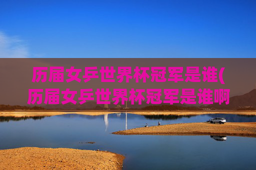历届女乒世界杯冠军是谁(历届女乒世界杯冠军是谁啊)