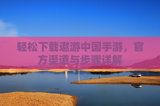 轻松下载遨游中国手游,官方渠道与步骤详解