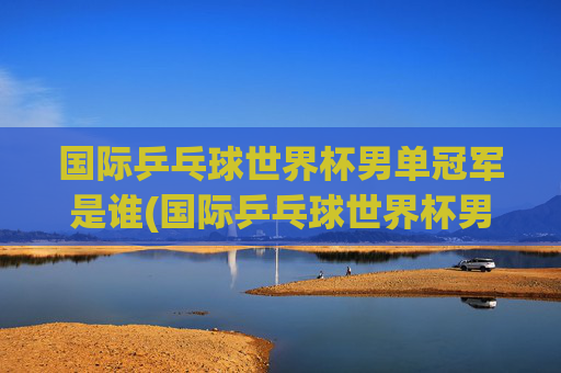 国际乒乓球世界杯男单冠军是谁(国际乒乓球世界杯男单冠军是谁啊)