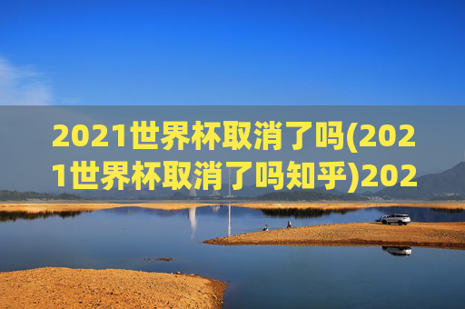 2021世界杯取消了吗(2021世界杯取消了吗知乎)2021世界杯取消了吗？官方回应与背景分析