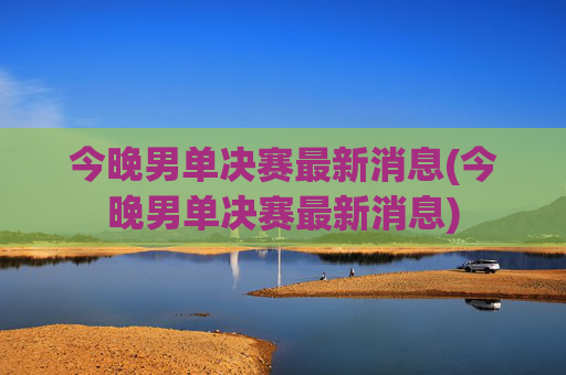今晚男单决赛最新消息(今晚男单决赛最新消息)