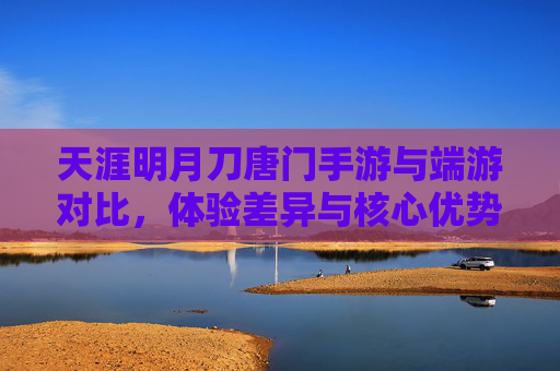 天涯明月刀唐门手游与端游对比,体验差异与核心优势解析