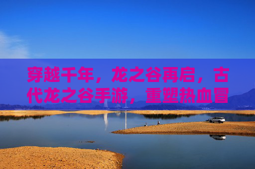 穿越千年,龙之谷再启,古代龙之谷手游,重塑热血冒险的传奇篇章,穿越千年,龙之谷再启,古代龙之谷手游重塑热血冒险传奇篇章