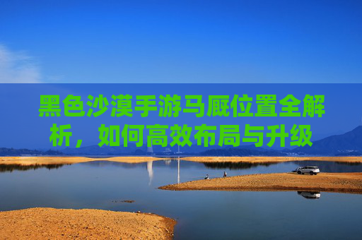 黑色沙漠手游马厩位置全解析,如何高效布局与升级
