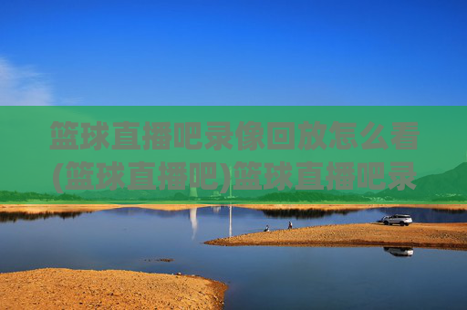 篮球直播吧录像回放怎么看(篮球直播吧)篮球直播吧录像回放怎么看?