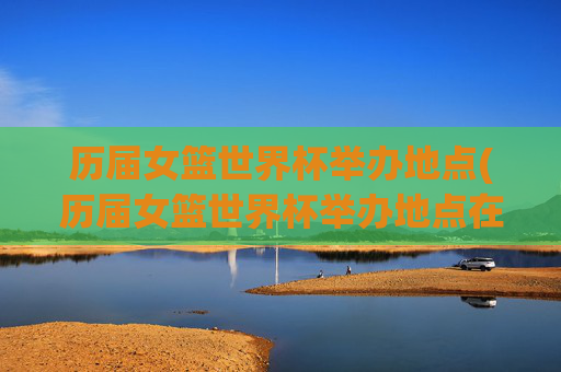 历届女篮世界杯举办地点(历届女篮世界杯举办地点在哪)历届女篮世界杯举办地点(历届女篮世界杯举办城市一览)