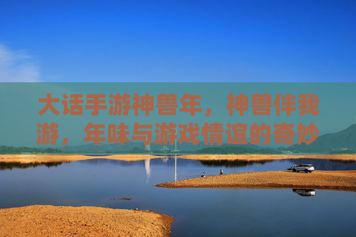 大话手游神兽年,神兽伴我游,年味与游戏情谊的奇妙碰撞,大话手游神兽年,神兽伴我游,年味与游戏情谊的奇妙碰撞