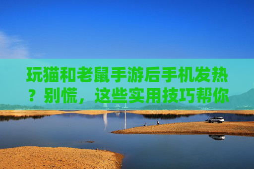 玩猫和老鼠手游后手机发热？别慌，这些实用技巧帮你降温，延长设备寿命！