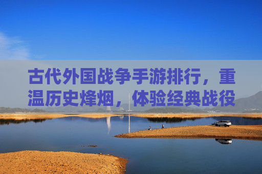 古代外国战争手游排行，重温历史烽烟，体验经典战役的沉浸式快感