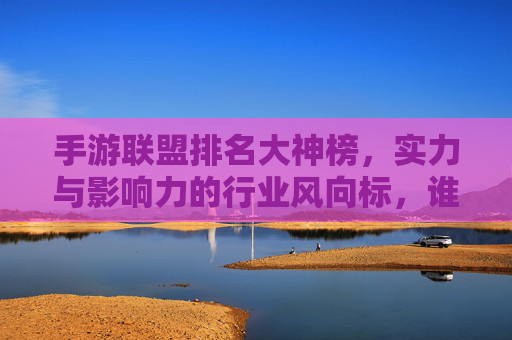 手游联盟排名大神榜，实力与影响力的行业风向标，谁是真正的手游顶流？