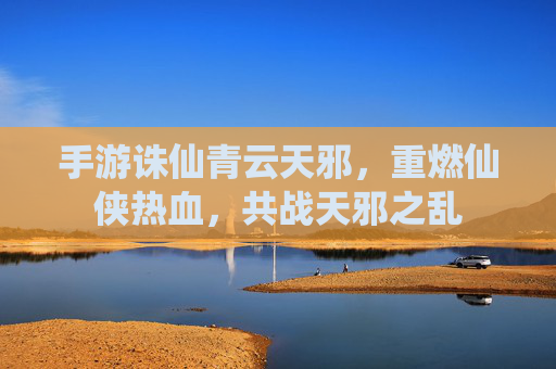 手游诛仙青云天邪，重燃仙侠热血，共战天邪之乱