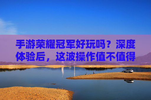 手游荣耀冠军好玩吗?深度体验后,这波操作值不值得你入手?