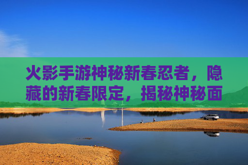 火影手游神秘新春忍者,隐藏的新春限定,揭秘神秘面纱下的独特魅力,火影手游神秘新春忍者,隐藏的新春限定,独特魅力待解
