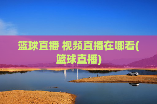 篮球直播 视频直播在哪看(篮球直播)