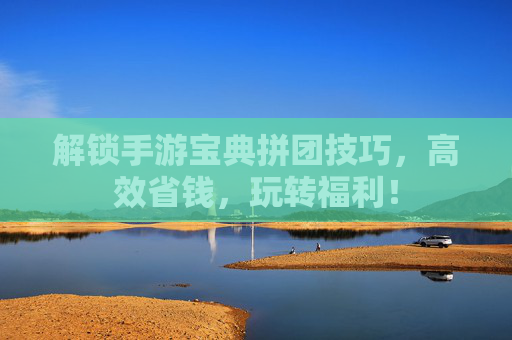 解锁手游宝典拼团技巧，高效省钱，玩转福利！
