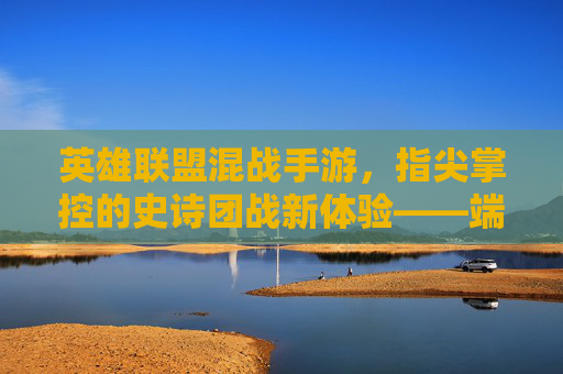 英雄联盟混战手游,指尖掌控的史诗团战新体验——端游经典与移动端创新的双重碰撞
