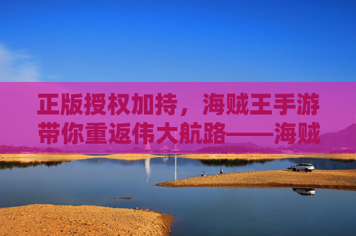 正版授权加持，海贼王手游带你重返伟大航路——海贼王正版授权手游深度体验，正版授权加持，海贼王手游带你重返伟大航路——海贼王正版授权手游深度体验