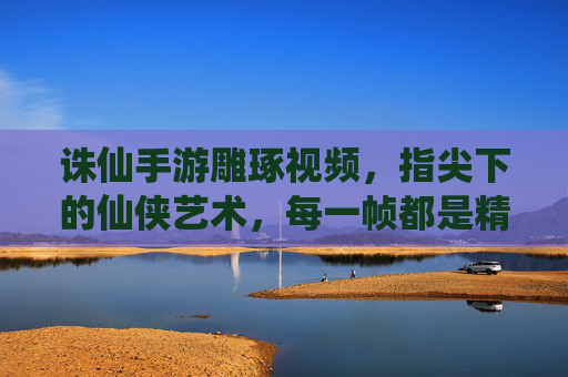 诛仙手游雕琢视频,指尖下的仙侠艺术,每一帧都是精雕细琢的匠心之作,诛仙手游雕琢视频,指尖下的仙侠艺术,每一帧都是精雕细琢的匠心之作