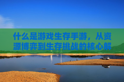 什么是游戏生存手游，从资源博弈到生存挑战的核心解析，游戏生存手游，从资源博弈到生存挑战的核心解析