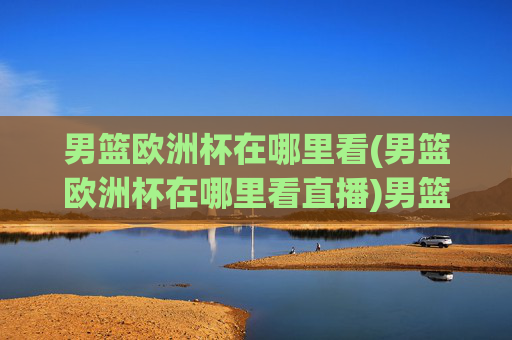 男篮欧洲杯在哪里看(男篮欧洲杯在哪里看直播)男篮欧洲杯直播在哪里看？官方频道及观看指南