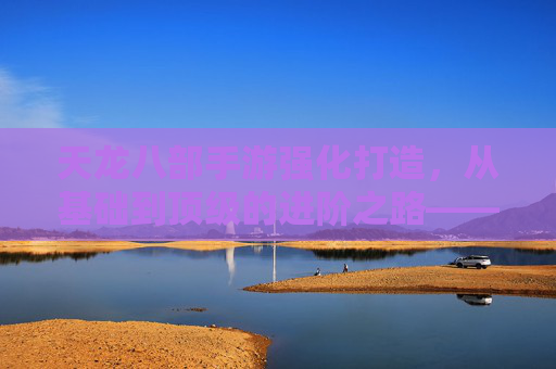 天龙八部手游强化打造，从基础到顶级的进阶之路——装备升级与属性提升的实战指南