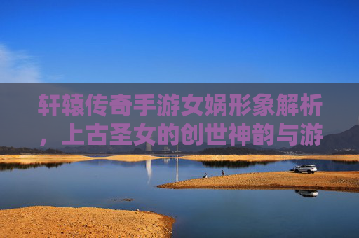 轩辕传奇手游女娲形象解析，上古圣女的创世神韵与游戏中的神圣威严