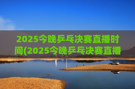 2025今晚乒乓决赛直播时间(2025今晚乒乓决赛直播时间是几点)