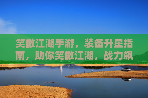 笑傲江湖手游，装备升星指南，助你笑傲江湖，战力飙升！笑傲江湖手游装备升星指南，助你战力飙升，笑傲江湖！