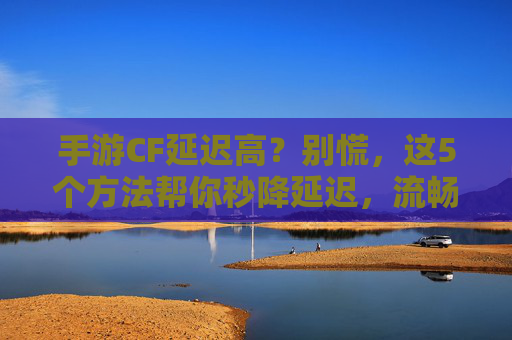 手游CF延迟高?别慌,这5个方法帮你秒降延迟,流畅开黑无压力!
