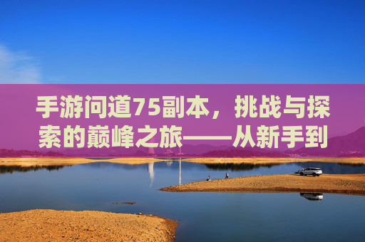 手游问道75副本,挑战与探索的巅峰之旅——从新手到高手的进阶体验,手游问道75副本,挑战与探索的巅峰之旅——从新手到高手的进阶体验