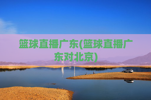 篮球直播广东(篮球直播广东对北京)