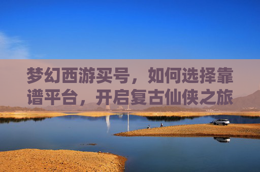 梦幻西游买号,如何选择靠谱平台,开启复古仙侠之旅?梦幻西游买号,如何选择靠谱平台,开启复古仙侠之旅?