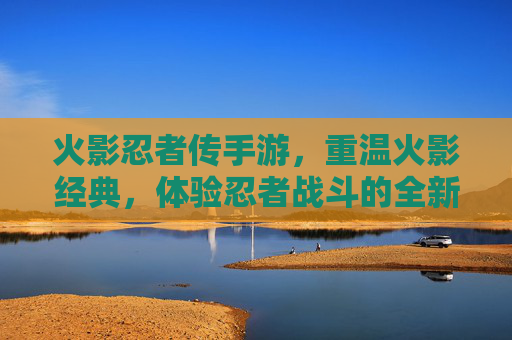 火影忍者传手游，重温火影经典，体验忍者战斗的全新热血之旅