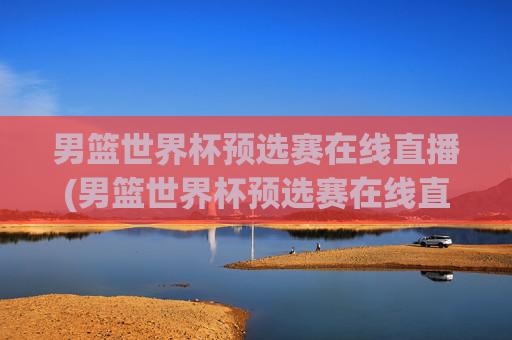 男篮世界杯预选赛在线直播(男篮世界杯预选赛在线直播观看)男篮世界杯预选赛在线直播观看