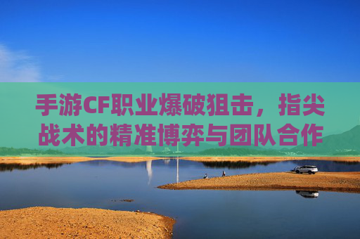 手游CF职业爆破狙击,指尖战术的精准博弈与团队合作的巅峰演绎,手游CF职业爆破狙击,指尖战术的精准博弈与团队合作的巅峰演绎