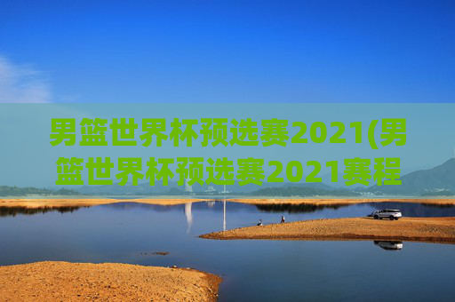 男篮世界杯预选赛2021(男篮世界杯预选赛2021赛程)