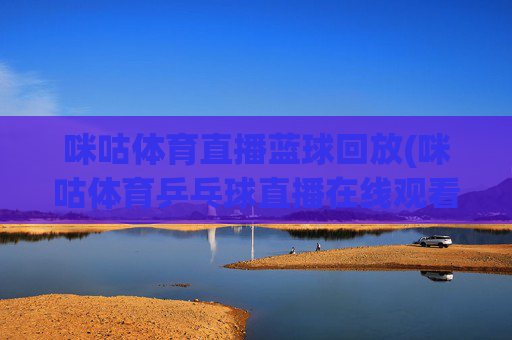 咪咕体育直播蓝球回放(咪咕体育乒乓球直播在线观看)咪咕体育篮球回放及乒乓球直播在线观看