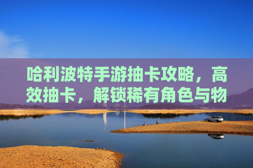 哈利波特手游抽卡攻略，高效抽卡，解锁稀有角色与物品，哈利波特手游高效抽卡攻略，解锁稀有角色与物品