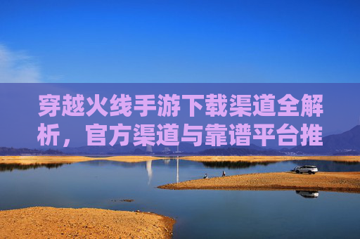 穿越火线手游下载渠道全解析，官方渠道与靠谱平台推荐