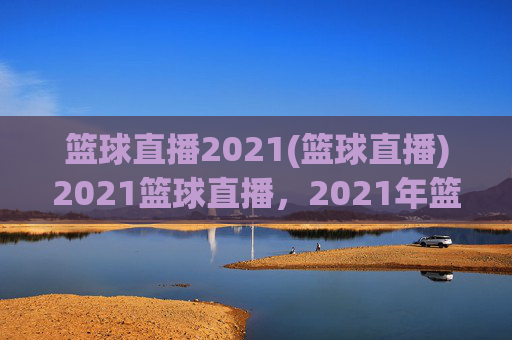篮球直播2021(篮球直播)2021篮球直播,2021年篮球赛事实时在线观看