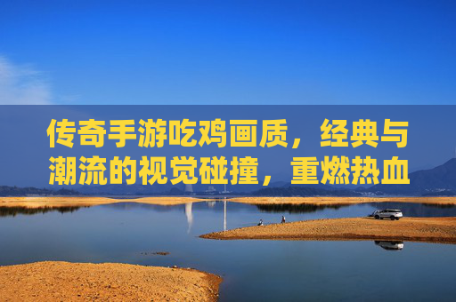 传奇手游吃鸡画质,经典与潮流的视觉碰撞,重燃热血战场,传奇手游吃鸡画质,经典与潮流的视觉碰撞,重燃热血战场
